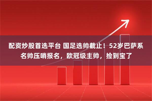 配资炒股首选平台 国足选帅截止！52岁巴萨系名帅压哨报名，欧冠级主帅，捡到宝了