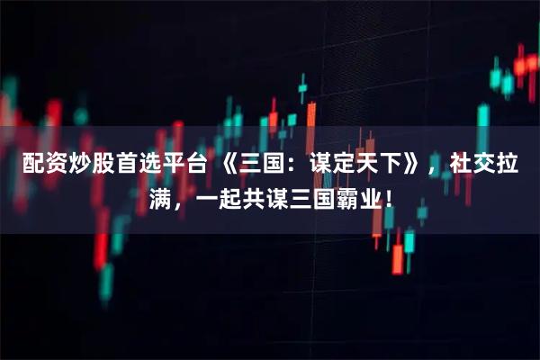 配资炒股首选平台 《三国：谋定天下》，社交拉满，一起共谋三国霸业！