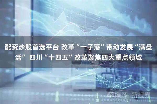 配资炒股首选平台 改革“一子落”带动发展“满盘活” 四川“十四五”改革聚焦四大重点领域
