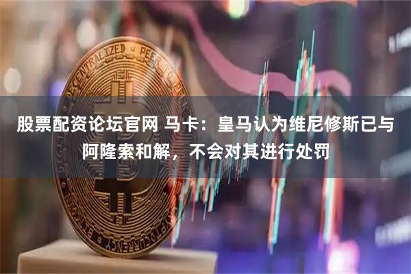 股票配资论坛官网 马卡：皇马认为维尼修斯已与阿隆索和解，不会对其进行处罚