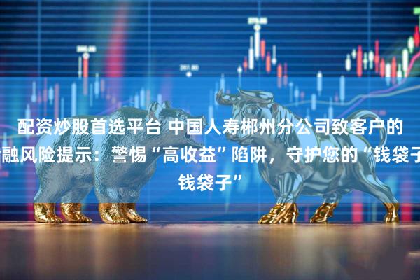 配资炒股首选平台 中国人寿郴州分公司致客户的金融风险提示：警惕“高收益”陷阱，守护您的“钱袋子”