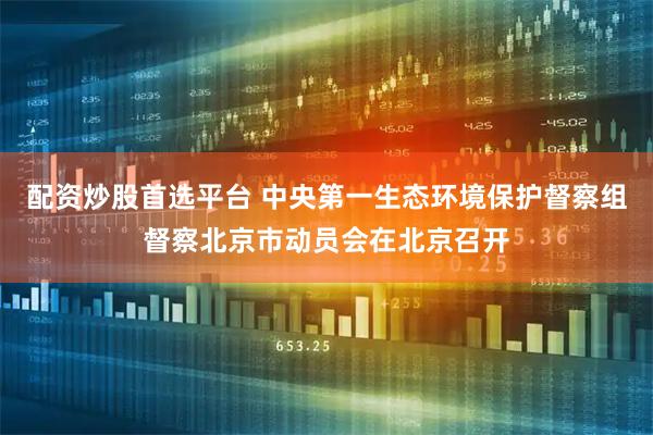 配资炒股首选平台 中央第一生态环境保护督察组督察北京市动员会在北京召开