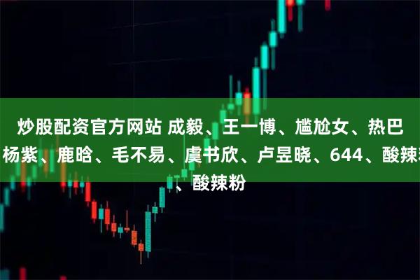 炒股配资官方网站 成毅、王一博、尴尬女、热巴、杨紫、鹿晗、毛不易、虞书欣、卢昱晓、644、酸辣粉