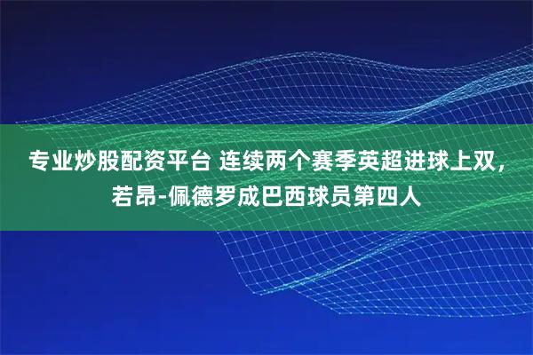 专业炒股配资平台 连续两个赛季英超进球上双，若昂-佩德罗成巴西球员第四人