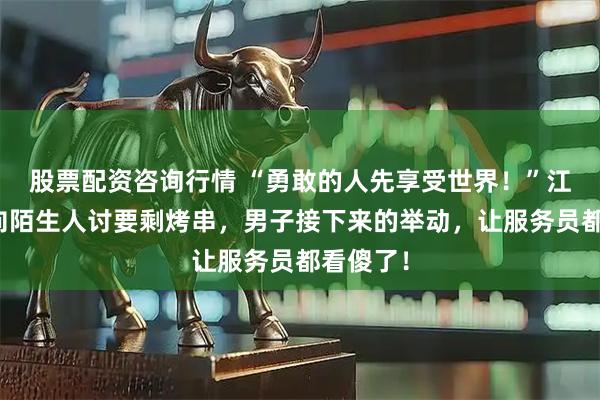 股票配资咨询行情 “勇敢的人先享受世界！”江苏姑娘向陌生人讨要剩烤串，男子接下来的举动，让服务员都看傻了！