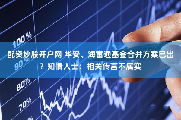 配资炒股开户网 华安、海富通基金合并方案已出？知情人士：相关传言不属实