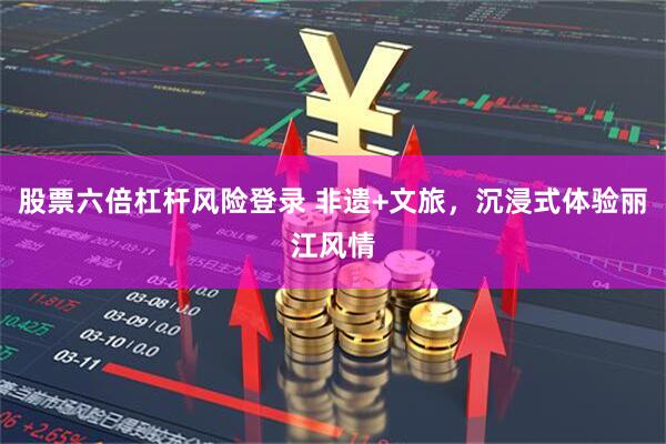 股票六倍杠杆风险登录 非遗+文旅，沉浸式体验丽江风情